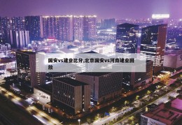 国安vs建业比分,北京国安vs河南建业回放